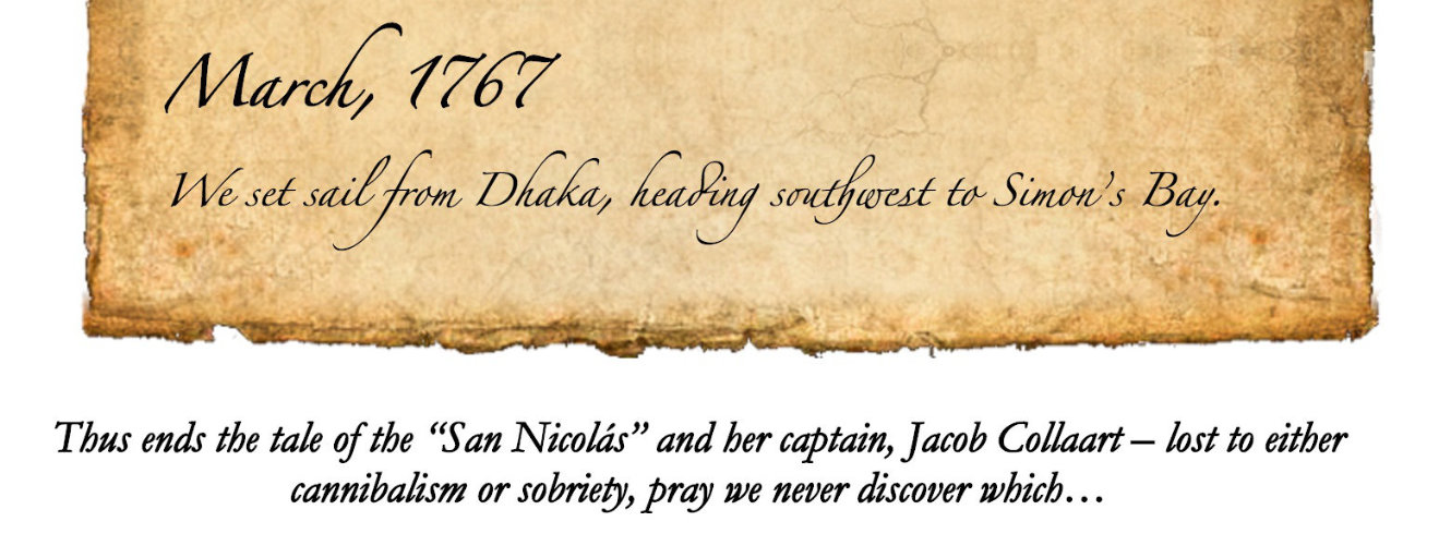 Final entry from a diary -- the date is March 1767 and the entry reads "We set sail from Dhaka, heading southwest to Simon's Bay. Thus ends the tale of the 'San Nicolas' and her captain Jacob Collaart -- lost to either cannibalism or sobriety, pray we never discover which"